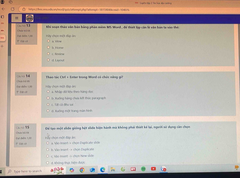 EEA Luyện tập 2 Tin học đại cương
https://lms.eea.edu.vn/mod/quiz/attempt.php?attempt=1815904&cmid=104076
=
se
Câu hội 13 Khi soạn thảo văn bản bằng phần mềm MS Word , để thiết lập căn lẽ văn bản ta vào thẻ:
, Chưa trả lời
Đạt điểm 1,00 Hãy chọn một đáp án:
€£A ' Đật cờ a. View
+
b. Home
c. Review
d. Layout
Câu hội 14 Thao tác Ctrl + Enter trong Word có chức năng gì?
Chưa trá lời
Đạt điể 1,00 Hy chọn một đáp án:
' Dặt cời a. Nhập dữ liệu theo hàng đọc
b. Xuống hàng chưa kết thúc paragraph
c. Tất cả đều sai
d. Xuống một trang màn hình
Cáu hội 15 Để tạo một slide giống hệt slide hiện hành mà không phải thiết kế lại, người sử dụng cần chọn
Chưa trả lời
Đạt điểm 1,00 Hay chọn một đáp án:
Đặật cờ a. Vào Insert-> chọn Duplicate slide
b. Vào Insert -> chọn Duplicate
c. Vào Insert -> chọn New slide
d. Không thực hiện được
Type here to search