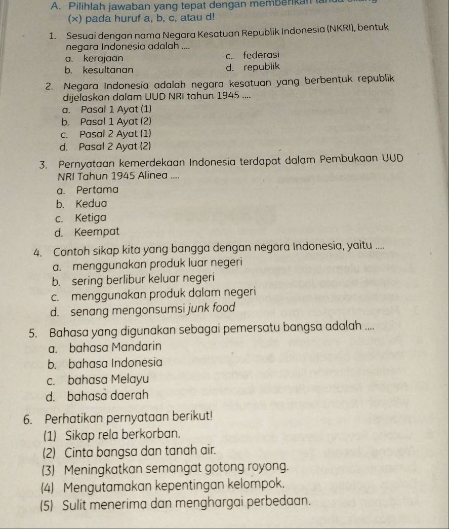 Pilihlah jawaban yang tepat dengan memberikan tand
(×) pada huruf a, b, c, atau d!
1. Sesuai dengan nama Negara Kesatuan Republik Indonesia (NKRI), bentuk
negara Indonesia adalah ....
a. kerajaan c. federasi
b. kesultanan d. republik
2. Negara Indonesia adalah negara kesatuan yang berbentuk republik
dijelaskan dalam UUD NRI tahun 1945 ....
a. Pasal 1 Ayat (1)
b. Pasal 1 Ayat (2)
c. Pasal 2 Ayat (1)
d. Pasal 2 Ayat (2)
3. Pernyataan kemerdekaan Indonesia terdapat dalam Pembukaan UUD
NRI Tahun 1945 Alinea ....
a. Pertama
b. Kedua
c. Ketiga
d. Keempat
4. Contoh sikap kita yang bangga dengan negara Indonesia, yaitu ....
a. menggunakan produk luar negeri
b. sering berlibur keluar negeri
c. menggunakan produk dalam negeri
d. senang mengonsumsi junk food
5. Bahasa yang digunakan sebagai pemersatu bangsa adalah ....
a. bahasa Mandarin
b. bahasa Indonesia
c. bahasa Melayu
d. bahasa daerah
6. Perhatikan pernyataan berikut!
(1) Sikap rela berkorban.
(2) Cinta bangsa dan tanah air.
(3) Meningkatkan semangat gotong royong.
(4) Mengutamakan kepentingan kelompok.
(5) Sulit menerima dan menghargai perbedaan.