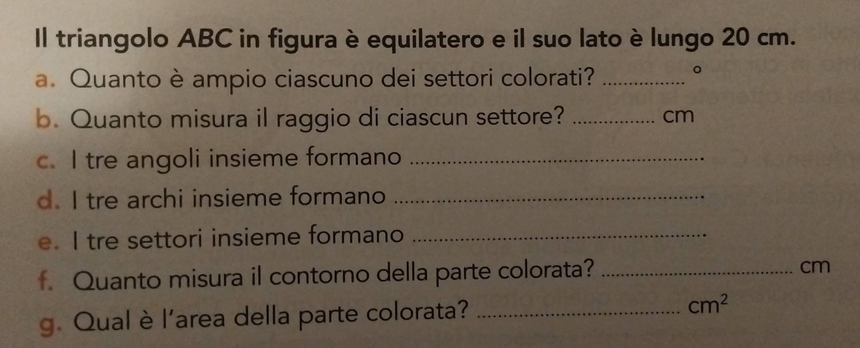 Il triangolo ABC in figura è equilatero e il suo lato è lungo 20 cm. 
a. Quanto è ampio ciascuno dei settori colorati?_ 
。 
b. Quanto misura il raggio di ciascun settore? _ cm
c. I tre angoli insieme formano_ 
d. I tre archi insieme formano_ 
e. I tre settori insieme formano_ 
f Quanto misura il contorno della parte colorata?_
cm
g. Qual è l’area della parte colorata?_
cm^2