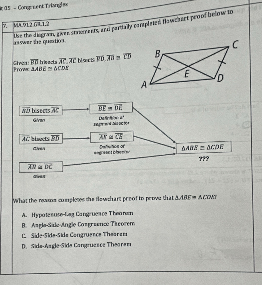 it 05 - Congruent Triangles
7. MA.912.GR.1.2 Use the diagram, given statements, and partially completed flowchart proof below to
answer the question.
Given: overline BD bisects overline AC, overline AC bisects overline BD, overline AB≌ overline CD
Prove: △ ABE≌ △ CDE
overline BD bisects overline AC
overline BE≌ overline DE
Given Definition of
segment bisector
overline AC bisects overline BD
overline AE≌ overline CE
Given Definition of
△ ABE≌ △ CDE
segment bisector
???
overline AB≌ overline DC
Given
What the reason completes the flowchart proof to prove that △ ABE≌ △ CDE
A. Hypotenuse-Leg Congruence Theorem
B. Angle-Side-Angle Congruence Theorem
C. Side-Side-Side Congruence Theorem
D. Side-Angle-Side Congruence Theorem