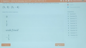 Alcebr 1- 2024-25 Mondav 2cm EST ( 1 1am PSTIN F
m nd the slope of the imepassing though the given poinos uing ary of the S mesthods Caroe
(5,3)(5,-4) Popruuluctioes
Select the covect respartre u63of6 Question 9
0 Qection 10
Quertion 11
 1/2 
Queston 12
Qecition 14 Questice
undefined Qucstipe '6 Duestion 15
* Quetatian 10 Quession 17
- 1/5  … ……
( Hevious Durtris 