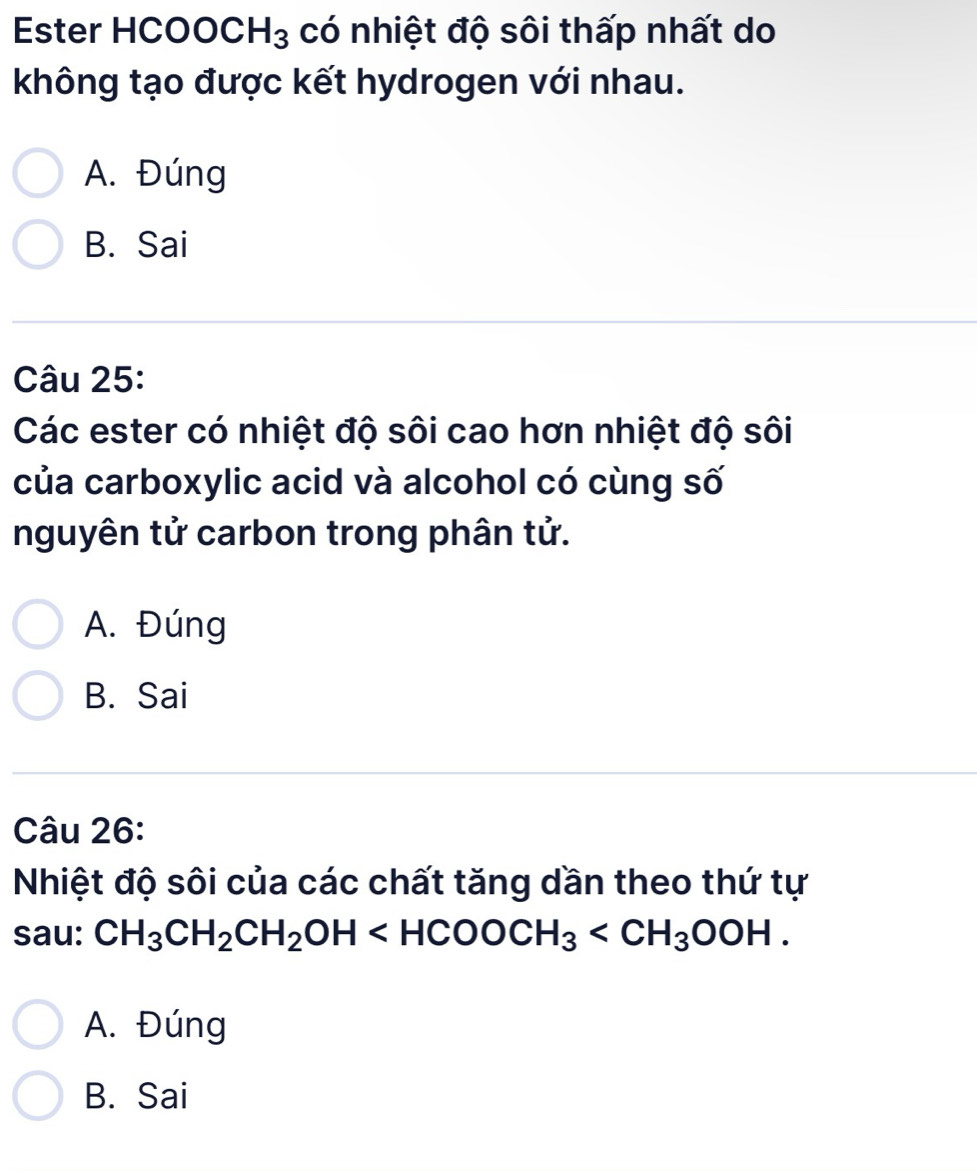 Ester HCOOC H_3 có nhiệt độ sôi thấp nhất do
không tạo được kết hydrogen với nhau.
A. Đúng
B. Sai
Câu 25:
Các ester có nhiệt độ sôi cao hơn nhiệt độ sôi
của carboxylic acid và alcohol có cùng số
nguyên tử carbon trong phân tử.
A. Đúng
B. Sai
Câu 26:
Nhiệt độ sôi của các chất tăng dần theo thứ tự
sau: CH_3CH_2CH_2OH .
A. Đúng
B. Sai