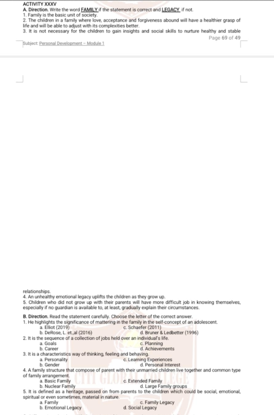 ACTIVITY XXXV
A. Direction. Write the word FAMILY if the statement is correct and LEGACY if not.
1. Family is the basic unit of society.
2. The children in a family where love, acceptance and forgiveness abound will have a healthier grasp of
life and will be able to adjust with its complexities better.
3. It is not necessary for the children to gain insights and social skills to nurture healthy and stable
Subject: Personal Development - Module 1 Page 69 of 49
relationships.
4. An unhealthy emotional legacy uplifts the children as they grow up.
5. Children who did not grow up with their parents will have more difficult job in knowing themselves,
especially if no guardian is available to, at least, gradually explain their circumstances.
B. Direction. Read the statement carefully. Choose the letter of the correct answer.
1. He highlights the significance of mattering in the family in the self-concept of an adolescent.
a. Elliot (2019) c. Schaefer (2011)
b. DeRose, L. et.,al (2016) d. Bruner & Ledbetter (1996)
2. It is the sequence of a collection of jobs held over an individual's life.
a. Goals c. Planning
b. Career d. Achievements
3. It is a characteristics way of thinking, feeling and behaving.
a. Personality c. Learning Experiences
b. Gender d. Personal Interest
4. A family structure that compose of parent with their unmarried children live together and common type
of family arrangement.
a. Basic Family c. Extended Family
b. Nuclear Family d. Large Family groups
5. It is defined as a heritage, passed on from parents to the children which could be social, emotional,
spiritual or even sometimes, material in nature.
a. Family c. Family Legacy
b. Emotional Legacy d. Social Legacy