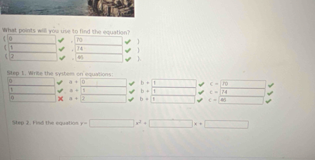 What points will you use to find the equation? 
0
70
) 
 1
74
) 
( 2 46 ). 
Step 1. Write the system on equations:
0
a+0
b+1
c=70
1
a+1
b+1
c=/74
0 (-8,() a+2 ()^1()^2()^3()^4() ^ b+1 c=|46
Step 2. Find the equation y=□ x^2+□ x+□