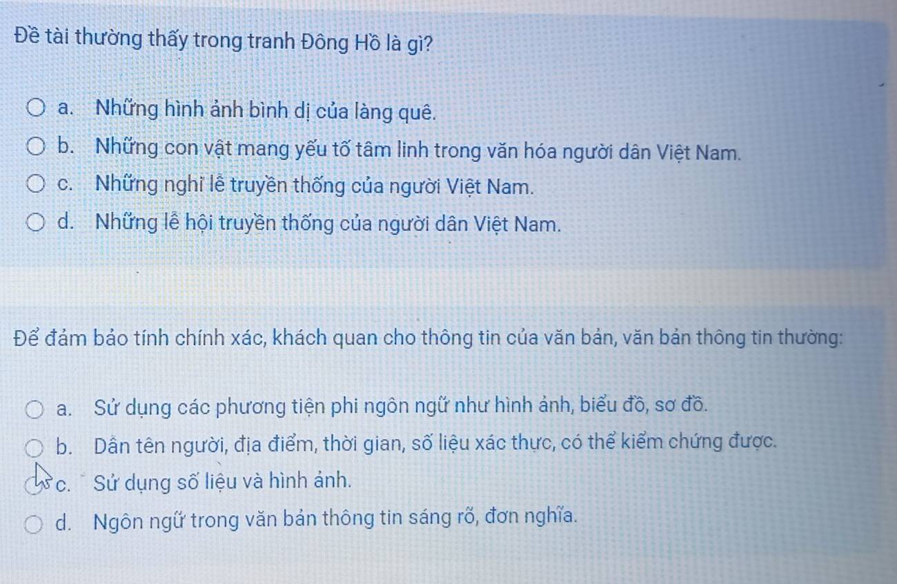 Đề tài thường thấy trong tranh Đông Hồ là gì?
a. Những hình ảnh bình dị của làng quê.
b. Những con vật mang yếu tố tâm linh trong văn hóa người dân Việt Nam.
c. Những nghỉ lễ truyền thống của người Việt Nam.
d. Những lễ hội truyền thống của người dân Việt Nam.
Để đảm bảo tính chính xác, khách quan cho thông tin của văn bản, văn bản thông tin thường:
a. Sử dụng các phương tiện phi ngôn ngữ như hình ảnh, biểu đồ, sơ đồ.
b. Dẫn tên người, địa điểm, thời gian, số liệu xác thực, có thể kiểm chứng được.
*c. * Sử dụng số liệu và hình ảnh.
d. Ngôn ngữ trong văn bản thông tin sáng rõ, đơn nghĩa.