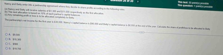 This test: 33 point(s) possible
suon 26 of 33 This question: 1 point(s) possible
Nancy and Betty enter into a partnership agreement where they decide to share profits according to the following rules:
(a) Nancy and Betty will receive salaries of $1,300 and $11,500 respectively as the first allocation
(b) The next allocation is based on 10% of each partner's capital balances
(c) Any remaining profit or loss is to be allocated completely to Betty
The partnership's net income for the first year is $30,000. Nancy's capital balance is $90,000 and Betty's capital balance is $8,000 at the end of the year. Calculate the share of profitloss to be allocated to Betty
A. $9,500
B. $10,300
C. $980
D. $19,700