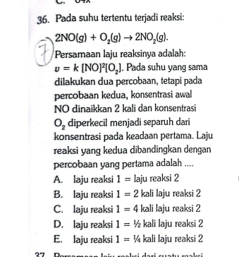 Pada suhu tertentu terjadi reaksi:
2NO(g)+O_2(g)to 2NO_2(g). 
Persamaan laju reaksinya adalah:
v=k[NO]^2[O_2]. Pada suhu yang sama
dilakukan dua percobaan, tetapi pada
percobaan kedua, konsentrasi awal
NO dinaikkan 2 kali dan konsentrasi
O_2 diperkecil menjadi separuh dari
konsentrasi pada keadaan pertama. Laju
reaksi yang kedua dibandingkan dengan
percobaan yang pertama adalah ....
A. laju reaksi 1= laju reaksi 2
B. laju reaksi 1=2 kali laju reaksi 2
C. laju reaksi 1=4 kali laju reaksi 2
D. laju reaksi 1=1/2 kali laju reaksi 2
E. laju reaksi 1=1/4 kali laju reaksi 2
27 Da.