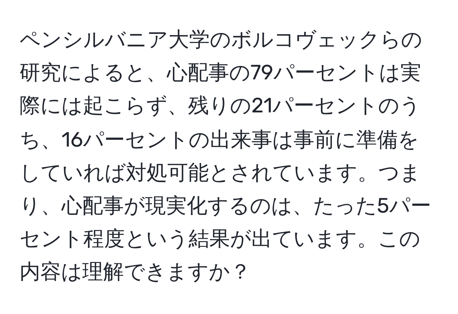ペンシルバニア大学のボルコヴェックらの研究によると、心配事の79パーセントは実際には起こらず、残りの21パーセントのうち、16パーセントの出来事は事前に準備をしていれば対処可能とされています。つまり、心配事が現実化するのは、たった5パーセント程度という結果が出ています。この内容は理解できますか？