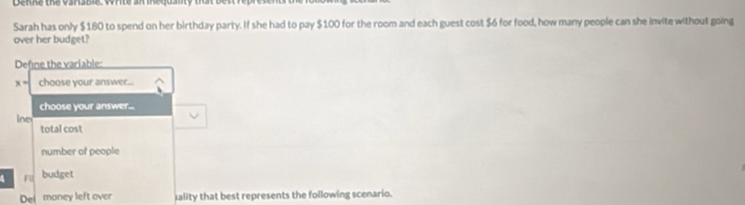 Denne the vargbe wce aegusy d
Sarah has only $180 to spend on her birthday party. If she had to pay $100 for the room and each guest cost $6 for food, how many people can she invite without going
over her budget?
Define the variable:
x= choose your answer...
choose your answer...
ine
total cost
number of people
4 F1 budget
Dei money left over Iality that best represents the following scenario.