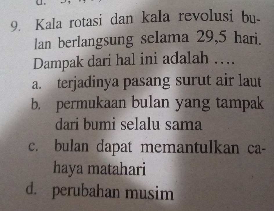 Kala rotasi dan kala revolusi bu-
lan berlangsung selama 29,5 hari.
Dampak dari hal ini adalah ….
a. terjadinya pasang surut air laut
b. permukaan bulan yang tampak
dari bumi selalu sama
c. bulan dapat memantulkan ca-
haya matahari
d. perubahan musim