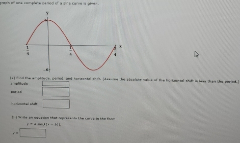 graph of one complete period of a sine curve is given.
(a] Find the amplitude, period, and horzental shift. (Assume the absolute value of the horizontal shift is less than the period.)
amplitude 1111 frac -
period □
horizontal shift □
(b) Write an equation that represents the curve in the form
y=asin (k(x-b)).
y=□