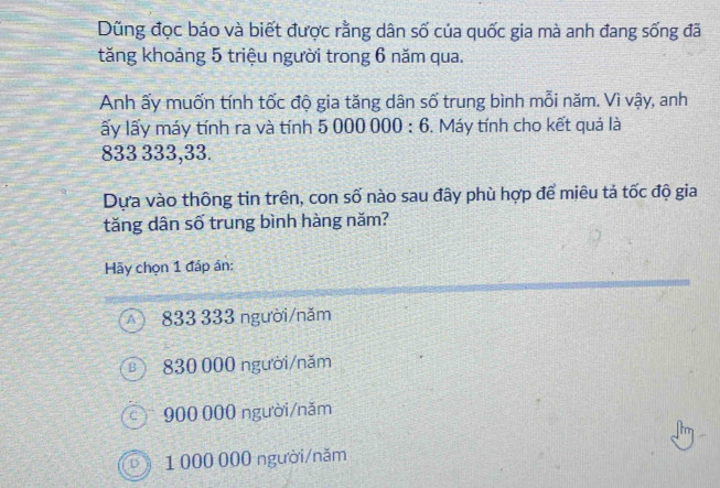 Dũng đọc báo và biết được rằng dân số của quốc gia mà anh đang sống đã
tăng khoảng 5 triệu người trong 6 năm qua.
Anh ấy muốn tính tốc độ gia tăng dân số trung bình mỗi năm. Vì vậy, anh
ấy lấy máy tính ra và tính 5000000:6. Máy tính cho kết quả là
833 333, 33.
Dựa vào thông tin trên, con số nào sau đây phù hợp để miêu tả tốc độ gia
tăng dân số trung bình hàng năm?
Hãy chọn 1 đấp án:
A 833 333 người/năm
830 000 người/năm
c ) 900 000 người/năm
dì 1 000 000 người/năm