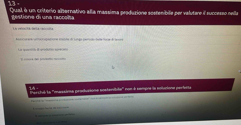 Qual è un criterio alternativo alla massima produzione sostenibile per valutare il successo nella
gestione di una raccolta
La velocità della raccolta
Assicurare un occupazione stabile di lungo periodo delle forze di lavoro
La quantità di prodotto sprecato
Il colore del prodotto raccolto
14 -
Perché la “massima produzione sostenibile” non è sempre la soluzione perfetta
Perché la "massima produzione sostenibile" non é sempre la soluzione perfetta
É troppo facile da calcolare
E sempre la soluzione perfetta
Non consideta il profitto