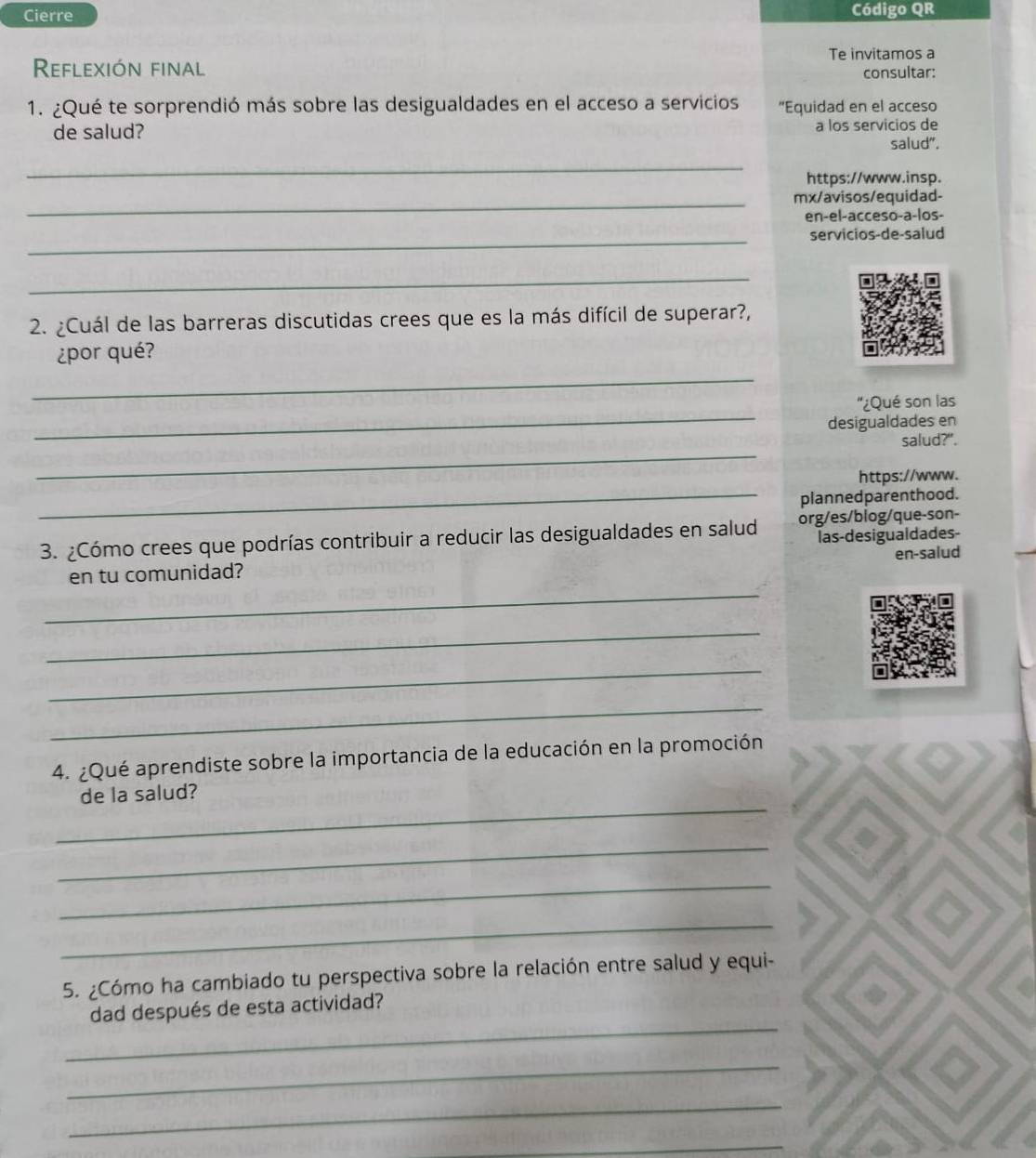 Cierre Código QR 
Reflexión final Te invitamos a 
consultar: 
1. ¿Qué te sorprendió más sobre las desigualdades en el acceso a servicios "Equidad en el acceso 
de salud? a los servicios de 
salud", 
_ 
https://www.insp. 
_mx/avisos/equidad- 
en-el-acceso-a-los- 
_servicios-de-salud 
_ 
2. ¿Cuál de las barreras discutidas crees que es la más difícil de superar?, 
¿por qué? 
_ 
_ 
''¿Qué son las 
desigualdades en 
_ 
salud?". 
https://www. 
_plannedparenthood. 
3. ¿Cómo crees que podrías contribuir a reducir las desigualdades en salud org/es/blog/que-son- 
las-desigualdades- 
_ 
en tu comunidad? en-salud 
_ 
_ 
_ 
4. ¿Qué aprendiste sobre la importancia de la educación en la promoción 
_ 
de la salud? 
_ 
_ 
_ 
5. ¿Cómo ha cambiado tu perspectiva sobre la relación entre salud y equi- 
_ 
dad después de esta actividad? 
_ 
_ 
_