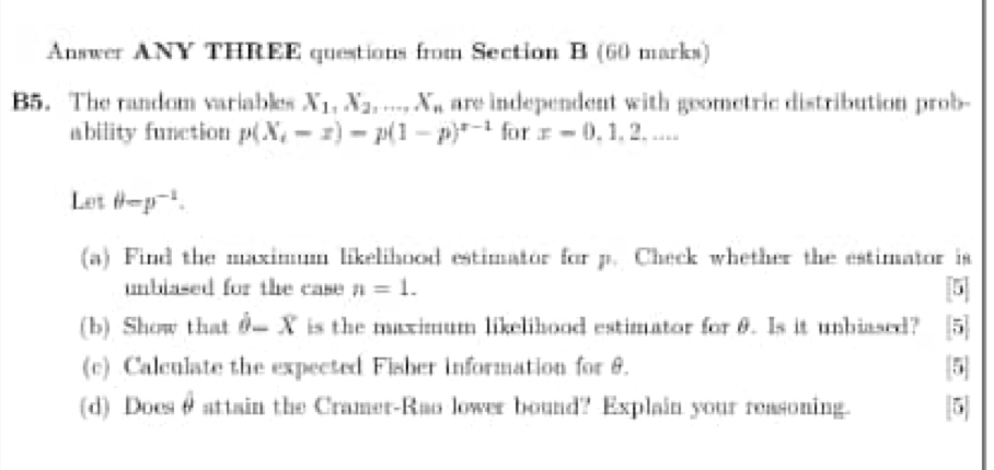 Answer ANY THREE questions from Section B (60 marks) 
B5. The random variables X_1, X_2,..., X_n are independent with geometric distribution prob- 
ability function p(X_i-x)=p(1-p)^x-1 for x=0,1,2... 
Let θ =p^(-1). 
(a) Find the maximum likelihood estimator for p. Check whether the estimator is 
unbiased for the case n=1. 5
(b) Show that hat θ -hat X is the maximum likelihood estimator for θ. Is it unbiased? 5 
(c) Calculate the expected Fisher information for 6. 5
(d) Doesθ attain the Cramer-Rao lower bound? Explain your reasoning. [5]