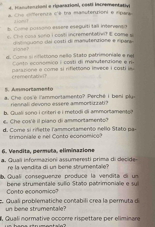 a 
4. Manutenzioni e riparazioni, costi incrementativi 
a. Che differenza c'è tra manutenzioni e ripara- 
zioni? 
b. Come possono essere eseguiti tali interventi? 
c. Che cosa sono i costi incrementativi? E come si 
distinguono dai costi di manutenzione e ripara- 
zione? 
d. Come si riflettono nello Stato patrimoniale e nel 
Conto economico i costi di manutenzione e ri- 
parazione e come si riflettono invece i costi in- 
crementativi? 
5. Ammortamento 
a. Che cos'è l'ammortamento? Perché i beni plu- 
riennali devono essere ammortizzati? 
b. Quali sono i criteri e i metodi di ammortamento? 
c. Che cos'è il piano di ammortamento? 
d. Come si riflette l’ammortamento nello Stato pa- 
trimoniale e nel Conto economico? 
6. Vendita, permuta, eliminazione 
a. Quali informazioni assumeresti prima di decide- 
re la vendita di un bene strumentale? 
b. Quali conseguenze produce la vendita di un 
bene strumentale sullo Stato patrimoniale e sul 
Conto economico? 
c. Quali problematiche contabili crea la permuta di 
un bene strumentale? 
. Quali normative occorre rispettare per eliminare 
in bone strumentale