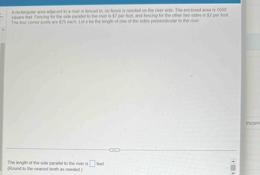 A rectangular area adjacent to a river is fenced in; no fence is needed on the river side. The enclosed area is 1000
square feet. Fencing for the side parallel to the river is $7 per foot, and fencing for the other two sides is $2 per foot. 
The four corner posts are $25 each. Let x be the length of one of the sides perpendicular to the river. 
Incorr 
The length of the side parallel to the river is □ feet. 
(Round to the nearest tenth as needed.)