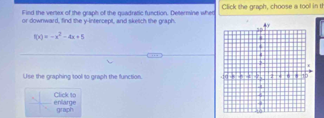 Find the vertex of the graph of the quadratic function. Determine whet Click the graph, choose a tool in th 
or downward, find the y-intercept, and sketch the graph.
f(x)=-x^2-4x+5
Use the graphing tool to graph the function. 
Click to 
enlarge 
graph