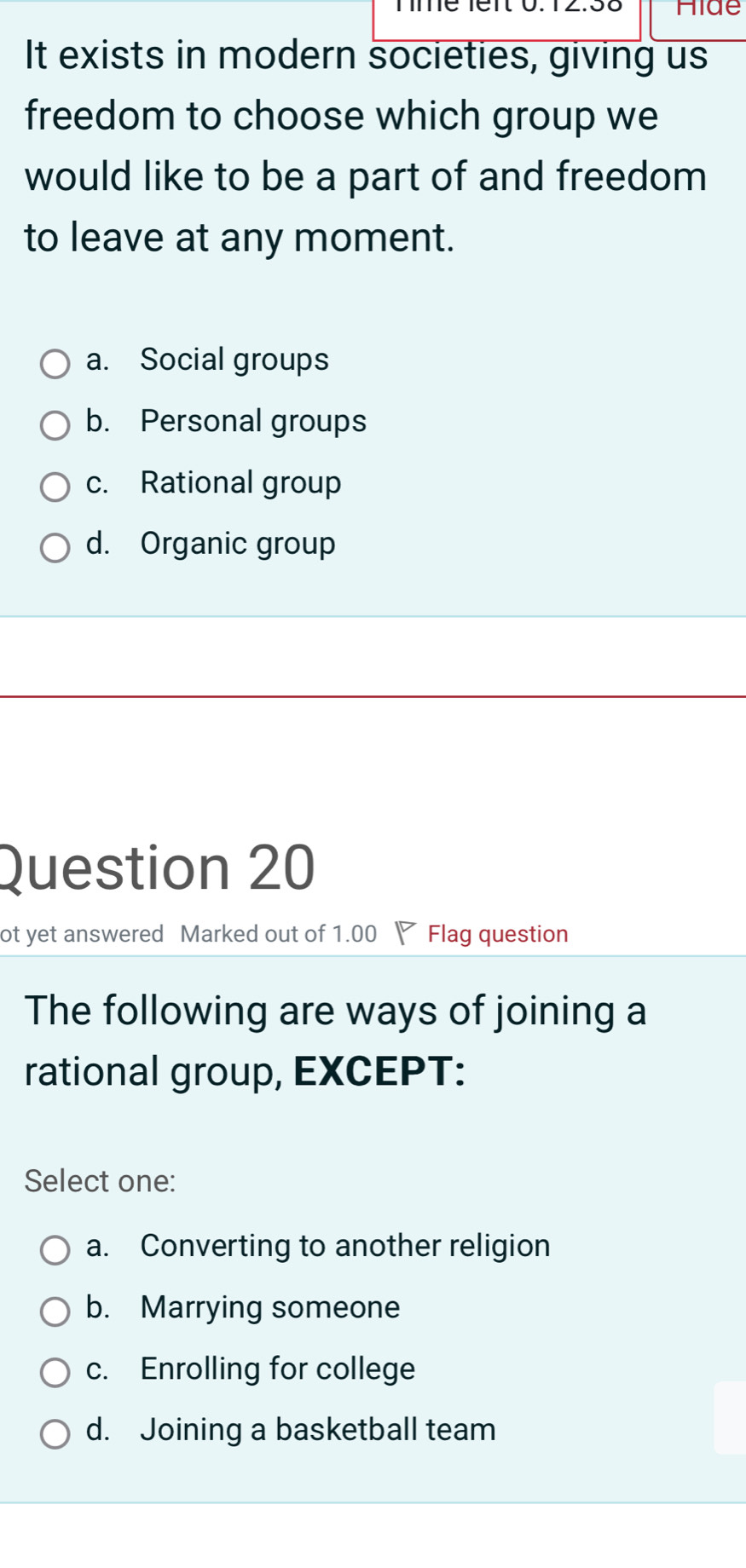 Hide
It exists in modern societies, giving us
freedom to choose which group we
would like to be a part of and freedom
to leave at any moment.
a. Social groups
b. Personal groups
c. Rational group
d. Organic group
Question 20
ot yet answered Marked out of 1.00 Flag question
The following are ways of joining a
rational group, EXCEPT:
Select one:
a. Converting to another religion
b. Marrying someone
c. Enrolling for college
d. Joining a basketball team