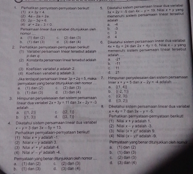 Perhatikan pernyataan-pemyataan borikut! 5.   Diketahui sistem persamaan linear dua variabel yang
4a-2a=2a. Nlai x+y
(2) (1) x+3y=4
3x+2y=-5 dàn 4x-y=19
adalah .... memonuhi sistem persamaan Enear tersebut
(4) (3) 2p-3q=6
a^2+2a-3=0 a -4
nomar Parsamaan linear dua variabel ditunjukkan aleh b -3 c 3
b. (1) dan (3) a. (1) dan (2) d. (3) dan (4) c. (2) dan (3) d. 4
2. Perhatikan pernyataan-pemyataan berikut! 6. Dikelahui sistem persamaan linear dua variabel yang
4x+6y=24 dan 2x+4y=6 Na x=y
(1) Variabel persamaan linear tersobut adalah adalah memenuhl sistem persamaan linear tersebut 
ρ dan q.
2 Konstanta persamaan linear tersebut ada ah a. =21 b. -11
5
(3) Koelsien variabel p adaiah 2.
(4) Koefision varabal g adalah 3 C. 11
Aka terfanal persamaan linea 3p+2q=5 d. 21
pemyataan yang bener diðunjukkan olch nomor , maka 7. Himpuñan penyelesaian dari sistem persamaan
linier x+y=5 dan x-2y=-4 adalah
b. (1) dan (3) a. (1) dan (2) d. (3) dan (4) c. (2) dan (3) a. [(1,4)]
b. [(-2,1)]
3. Himpuran penyelesalan dari sistem persamaan c.  (2,3)
d. ((3,2))
adalah linear dua variabe 2x+3y=11 da n3x-2y=-3 8. Diketahui sistem persamaan linear dua variabe

a. ((1,2)) C.  (2,1) x+4y=7 dan 3x-y=-5.
b.  (1,3) d.  (3,1) Perhatikan pernyataar-pernyataan berikut!
x+
4. Diketahur sistem persamaan linear dua varabel (1) Nilai (2) Niai x-y y adalah 1.  adalah -3.
x-y=3 dan 3x-5y=13.
(x+y)^2
Peratkan pernyalaan-pernyalaan berikut! (3) Nilai (4) Nilai (x-y)^2 adalah 9. adalah -9.
(2) Nilai (1) Nilai x+y adalah -1
x=y Pemyataan yang benar ditunjukkan oleh nomo
(3) Nilai x^2+y^2 adalah 3.
adalah 4. a. (1) dan (2)
(4) Nilai x^2-y^2 adalah -4. b. (1)dan (3)
Peryataan yang benar ditunjukkan oleh nomor_ d. (3) dan (4) c. (2) dan (3)
c. (2) dan (3)
b. (1) dan (3) a. (1) dan (2) d. (3) dan (4)