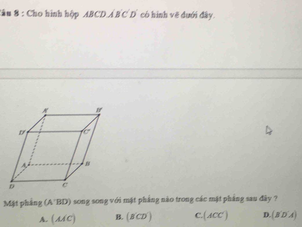 Sầu 8 : Cho hình hộp ABCD.Á B C D có hình về đưới đây.
Mặt phẳng (A²BD) song song với mặt phẳng nào trong các mặt phẳng sau đây ?
B.
A. (AAC) (B'CD') (ACC') D. (B'D'A)