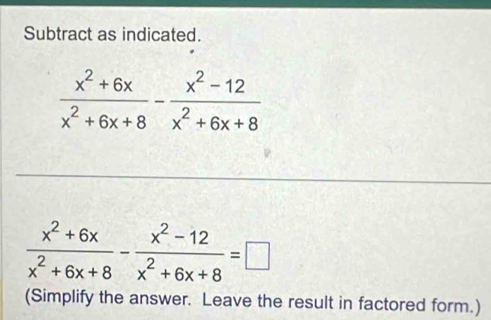 Subtract as indicated.
 (x^2+6x)/x^2+6x+8 - (x^2-12)/x^2+6x+8 =□
(Simplify the answer. Leave the result in factored form.)