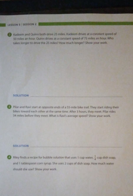 LESSON 5 | SESSION 2 
Kadeem and Quinn both drive 25 miles. Kadeem drives at a constant speed of
50 miles an hour. Quinn drives at a constant speed of 75 miles an hour. Who 
takes longer to drive the 25 miles? How much longer? Show your work. 
SOLUTION_ 
9 Pilar and Ravi start at opposite ends of a 55-mile bike trail. They start riding their 
bikes toward each other at the same time. After 3 hours, they meet. Pilar rides
34 miles before they meet. What is Ravi's average speed? Show your work, 
SOLUTION_ 
Riley finds a recipe for bubble solution that uses 1 cup water,  1/4  cup dish soap, 
and 1 tablespoon corn syrup. She uses 2 cups of dish soap. How much water 
should she use? Show your work.