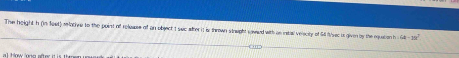 The height h (in feet) relative to the point of release of an object t sec after it is thrown straight upward with an initial velocity of 64 ft/sec is given by the equation h=64t-16t^2
a) How long after it is thrown un wa