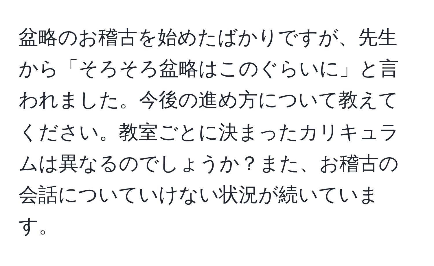 盆略のお稽古を始めたばかりですが、先生から「そろそろ盆略はこのぐらいに」と言われました。今後の進め方について教えてください。教室ごとに決まったカリキュラムは異なるのでしょうか？また、お稽古の会話についていけない状況が続いています。