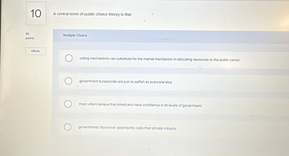 A central tenet of public choice theory is that
10
points Multiple Chorce
eBook
voting mechanisms can substitute for the market mechanism in allocating resources to the public sector.
government bureaucrats are just as selfish as everyone else.
most voters believe that Americans have confidence in all levels of government.
governments face lower opportunity costs than private industry.