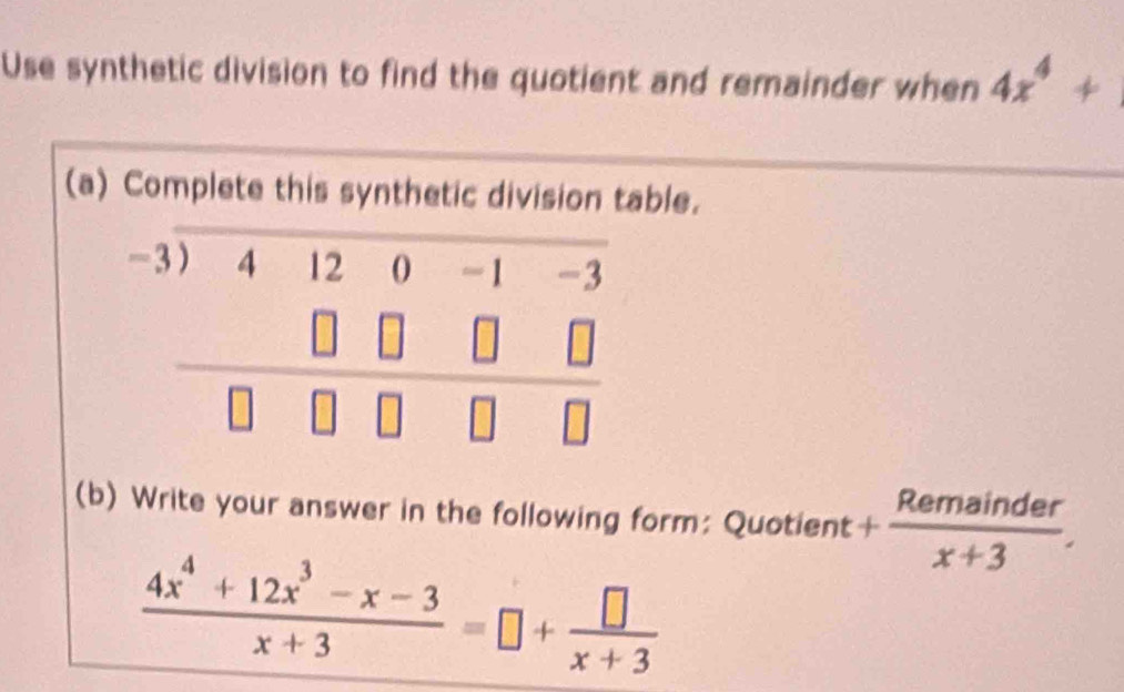 Use synthetic division to find the quotient and remainder when 4x^4+
(a) Complete this synthetic division table.
beginarrayr -3encloselongdiv 4120-1-3 □ □ □ □  hline □ □ □ □ endarray
(b) Write your answer in the following form: Quotient + Remainder/x+3 .
 (4x^4+12x^3-x-3)/x+3 =□ + □ /x+3 