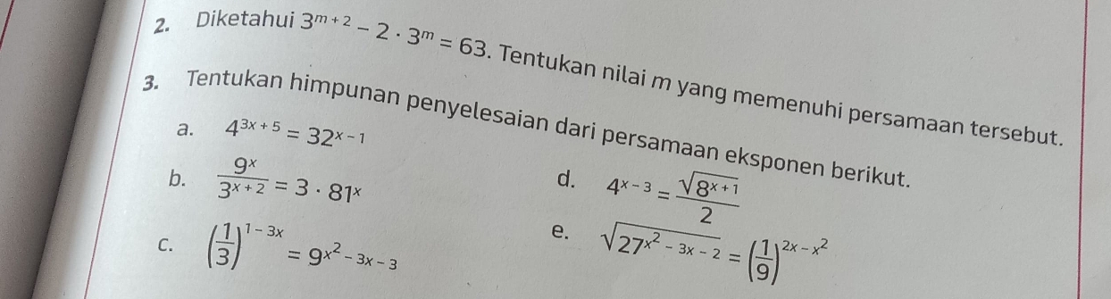 Diketahui 3^(m+2)-2· 3^m=63. Tentukan nilai m yang memenuhi persamaan tersebut. 
a. 4^(3x+5)=32^(x-1)
3. Tentukan himpunan penyelesaian dari persamaan eksponen berikut 
b.  9^x/3^(x+2) =3· 81^x
d. 
e. 4^(x-3)= (sqrt(8^(x+1)))/2 
C. ( 1/3 )^1-3x=9^(x^2)-3x-3 sqrt(27^(x^2)-3x-2)=( 1/9 )^2x-x^2