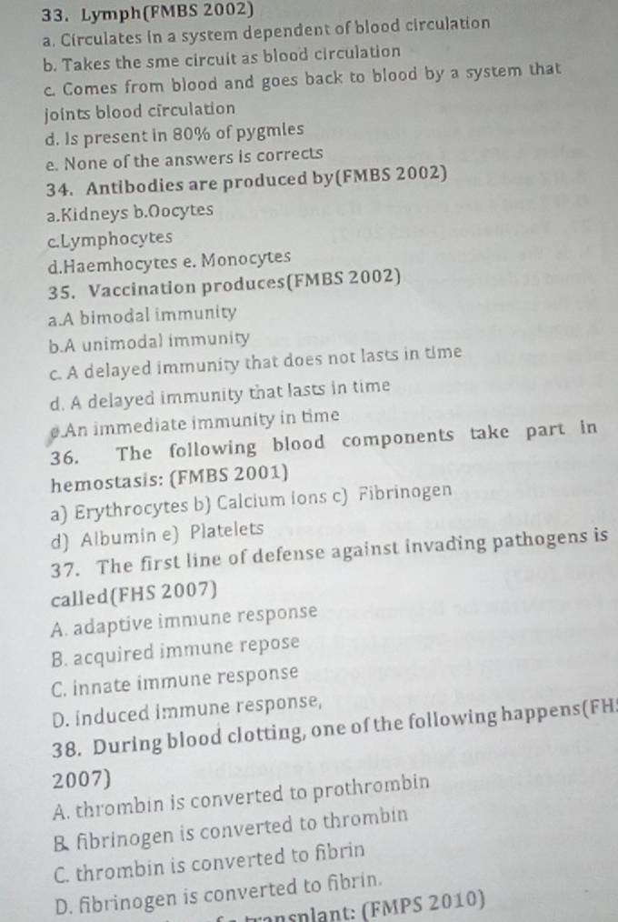 Lymph(FMBS 2002)
a. Circulates in a system dependent of blood circulation
b. Takes the sme circuit as blood circulation
c. Comes from blood and goes back to blood by a system that
joints blood circulation
d. Is present in 80% of pygmles
e. None of the answers is corrects
34. Antibodies are produced by(FMBS 2002)
a.Kidneys b.Oocytes
c.Lymphocytes
d.Haemhocytes e. Monocytes
35. Vaccination produces(FMBS 2002)
a.A bimodal immunity
b.A unimodal immunity
c. A delayed immunity that does not lasts in time
d. A delayed immunity that lasts in time
An immediate immunity in time
36. The following blood components take part in
hemostasis: (FMBS 2001)
a) Erythrocytes b) Calcium ions c) Fibrinogen
d) Albumin e) Platelets
37. The first line of defense against invading pathogens is
called(FHS 2007)
A. adaptive immune response
B. acquired immune repose
C. innate immune response
D. induced immune response,
38. During blood clotting, one of the following happens(FH
2007)
A. thrombin is converted to prothrombin
B fibrinogen is converted to thrombin
C. thrombin is converted to fibrin
D. fibrinogen is converted to fibrin.
ransplant: (FMPS 2010)