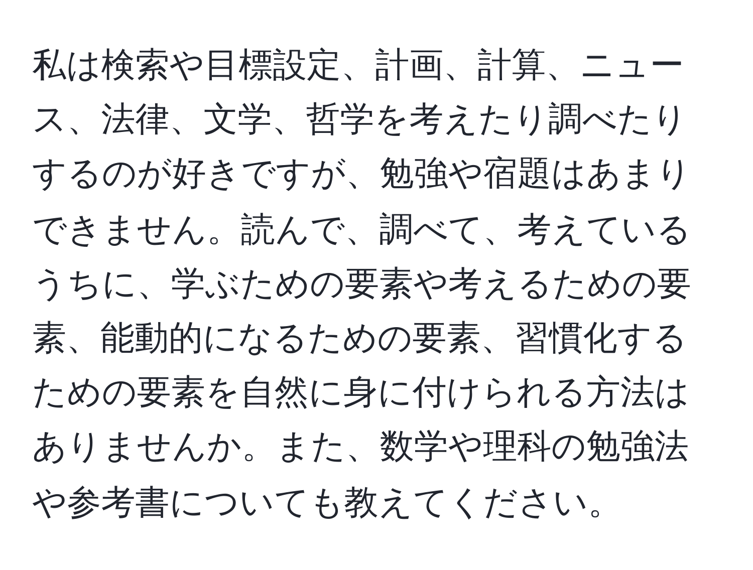 私は検索や目標設定、計画、計算、ニュース、法律、文学、哲学を考えたり調べたりするのが好きですが、勉強や宿題はあまりできません。読んで、調べて、考えているうちに、学ぶための要素や考えるための要素、能動的になるための要素、習慣化するための要素を自然に身に付けられる方法はありませんか。また、数学や理科の勉強法や参考書についても教えてください。