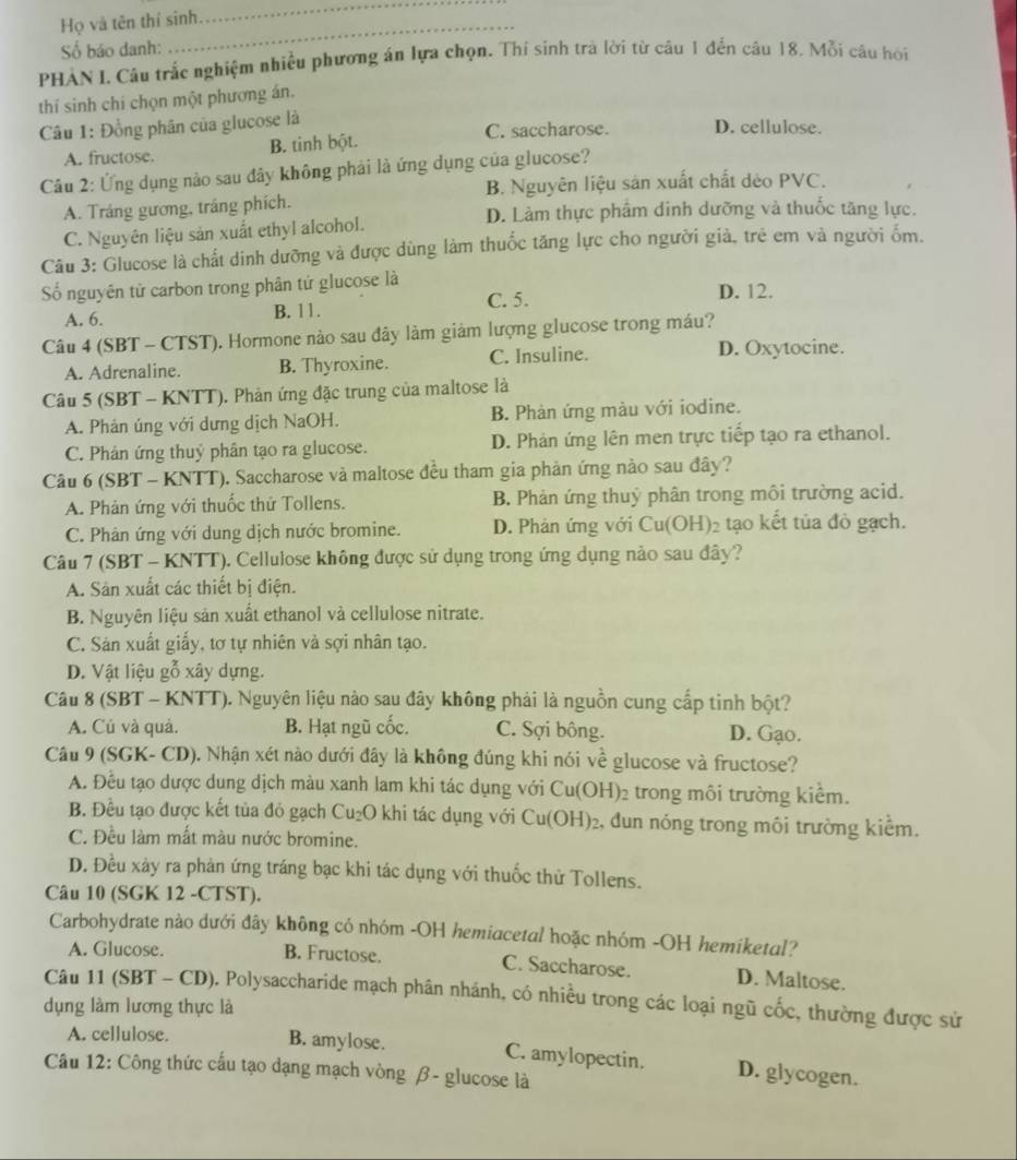 Họ và tên thí sinh
_
Số báo danh:
PHẢN I. Câu trắc nghiệm nhiều phương án lựa chọn. Thí sinh trà lời từ câu 1 đến câu 18. Mỗi câu hội
thí sinh chí chọn một phương án.
Câu 1: Đồng phân của glucose là C. saccharose. D. cellulose.
A. fructose. B. tinh bột.
Câu 2: Ứng dụng nào sau đây không phải là ứng dụng của glucose?
B. Nguyên liệu sản xuất chất dẻo PVC.
A. Tráng gương, tráng phích. D. Làm thực phẩm dinh dưỡng và thuốc tăng lực.
C. Nguyên liệu sản xuất ethyl alcohol.
Câu 3: Glucose là chất dinh dưỡng và được dùng làm thuốc tăng lực cho người giả, trẻ em và người ốm.
Số nguyên tử carbon trong phân tứ glucose là D. 12.
C. 5.
A. 6. B. 11.
Câu 4 (SBT - CTST). Hormone nào sau đây làm giảm lượng glucose trong máu?
A. Adrenaline. B. Thyroxine. C. Insuline.
D. Oxytocine.
Câu 5 (SBT - KNTT). Phản ứng đặc trung của maltose là
A. Phân úng với dưng dịch NaOH. B. Phản ứng màu với iodine.
C. Phân ứng thuỷ phân tạo ra glucose. D. Phản ứng lên men trực tiếp tạo ra ethanol.
Câu 6 (SBT - KNTT). Saccharose và maltose đều tham gia phản ứng nào sau đây?
A. Phản ứng với thuốc thử Tollens. B. Phản ứng thuỷ phân trong môi trường acid.
C. Phân ứng với dung dịch nước bromine. D. Phản ứng với Cu(OH) 02 tạo kết tủa đỏ gạch.
Câu 7 (SBT - KNTT). Cellulose không được sử dụng trong ứng dụng nảo sau đây?
A. Sản xuất các thiết bị điện.
B. Nguyên liệu sản xuất ethanol và cellulose nitrate.
C. Sản xuất giấy, tơ tự nhiên và sợi nhân tạo.
D. Vật liệu gỗ xây dựng.
Câu 8 (SBT - KNTT). Nguyên liệu nào sau đây không phải là nguồn cung cấp tinh bột?
A. Củ và quả. B. Hạt ngũ cốc. C. Sợi bông. D. Gạo.
Câu 9 (SGK- CD). Nhận xét nào dưới đây là không đúng khi nói về glucose và fructose?
A. Đều tạo dược dung dịch màu xanh lam khi tác dụng với Cu(OH)₂ trong môi trường kiểm.
B. Đều tạo được kết tủa đỏ gạch ( U_2O O khi tác dụng với Cu(OH) 2, đun nóng trong môi trường kiểm.
C. Đều làm mất màu nước bromine.
D. Đều xây ra phản ứng tráng bạc khi tác dụng với thuốc thử Tollens.
Câu 10 (SGK 12 -CTST).
Carbohydrate nào dưới đây không có nhóm -OH hemiacetal hoặc nhóm -OH hemiketal?
A. Glucose. B. Fructose. C. Saccharose. D. Maltose.
Câu 11 (SBT - CD). Polysaccharide mạch phân nhánh, có nhiều trong các loại ngũ cốc, thường được sử
dụng làm lương thực là
A. cellulose.
B. amylose. C. amylopectin. D. glycogen.
Câu 12: Công thức cấu tạo dạng mạch vòng β- glucose là