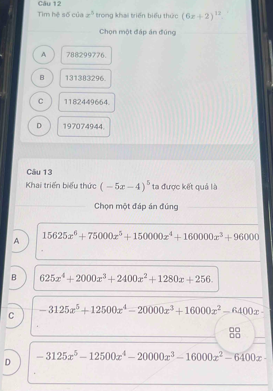 Tìm hệ số của x^5 trong khai triển biểu thức (6x+2)^12
Chọn một đáp án đúng
A 788299776.
B 131383296.
C 1182449664.
D 197074944.
Câu 13
Khai triển biểu thức (-5x-4)^5 ta được kết quả là
Chọn một đáp án đúng
A 15625x^6+75000x^5+150000x^4+160000x^3+96000
B 625x^4+2000x^3+2400x^2+1280x+256.
C -3125x^5+12500x^4-20000x^3+16000x^2-6400x-
D -3125x^5-12500x^4-20000x^3-16000x^2-6400x-