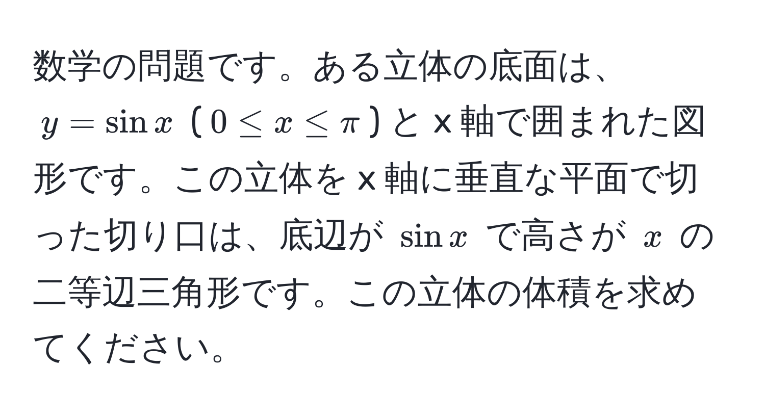 数学の問題です。ある立体の底面は、$y = sin x$ ($0 ≤ x ≤ π$) と x 軸で囲まれた図形です。この立体を x 軸に垂直な平面で切った切り口は、底辺が $sin x$ で高さが $x$ の二等辺三角形です。この立体の体積を求めてください。