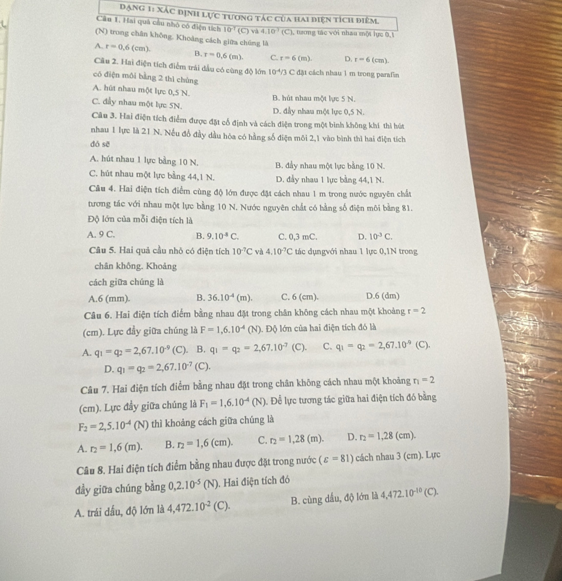 Đạng 1: Xác định lực tương tác của hai điện tích điệm.
Cầu 1. Hai quâ cầu nhỏ có điện tích 10^(-7) (C) và 4.10^(-7)(C) ), tương tác với nhau một lực 0,1
(N) trong chân không, Khoảng cách giữa chúng là
A. r=0,6(cm). B. r=0,6(m). C. r=6(m). D. r=6( cm).
Câu 2. Hai điện tích điểm trái dầu có cùng độ lớn 10^(-4)/3 3 C đặt cách nhau 1 m trong parafin
có điện môi bằng 2 thì chủng
A. hút nhau một lực 0,5 N. B. hút nhau một lực 5 N.
C. đầy nhau một lực 5N.
D. đầy nhau một lực 0,5 N.
Câu 3. Hai điện tích điểm được đặt cố định và cách điện trong một bình không khí thì hút
nhau 1 lực là 21 N. Nếu đồ đầy dầu hỏa có hàng số điện môi 2,1 vào bình thì hai điện tích
dó sē
A. hút nhau 1 lực bằng 10 N. B. đầy nhau một lực bằng 10 N.
C. hút nhau một lực bằng 44,1 N. D. đầy nhau 1 lực bằng 44,1 N.
Câu 4. Hai điện tích điểm cùng độ lớn được đặt cách nhau 1 m trong nước nguyên chất
tương tác với nhau một lực bằng 10 N. Nước nguyên chất có hằng số điện môi bằng 81.
Độ lớn của mỗi điện tích là
A. 9 C. B. 9.10^(-8)C. C. 0,3 mC. D. 10^(-3)C.
Câu 5. Hai quả cầu nhỏ có điện tích 10^(-7)C và 4.10^(-7)C tác dụngvới nhau 1 lực 0,1N trong
chân không. Khoảng
cách giữa chúng là
A.6 (mm). B. 36.10^(-4)(m). C. 6 (cm). D.6 (dm)
Câu 6. Hai điện tích điểm bằng nhau đặt trong chân không cách nhau một khoảng r=2
(cm). Lực đầy giữa chúng là F=1,6.10^(-4) (N) ). Độ lớn của hai điện tích đó là
A. q_1=q_2=2,67.10^(-9) (C). B. q_1=q_2=2,67.10^(-7) (C). C. q_1=q_2=2,67.10^(-9) (C).
D. q_1=q_2=2,67.10^(-7)(C).
Câu 7. Hai điện tích điểm bằng nhau đặt trong chân không cách nhau một khoảng r_1=2
(cm). Lực đầy giữa chúng là F_1=1,6.10^(-4)(N) Đ. Để lực tương tác giữa hai điện tích đó bằng
F_2=2,5.10^(-4)(N) thì khoảng cách giữa chúng là
A. r_2=1,6(m). B. r_2=1,6(cm). C. r_2=1,28(m). D. r_2=1,28(cm).
Câu 8. Hai điện tích điểm bằng nhau được đặt trong nước (varepsilon =81) cách nhau 3 (cm). Lực
đầy giữa chúng bằng 0,2.10^(-5)(N). Hai điện tích đó
A. trái dấu, độ lớn là 4,472.10^(-2) (C ). B. cùng dấu, độ lớn là 4,472.10^(-10)(C).