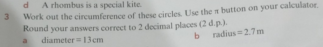 A rhombus is a special kite. 
3__ Work out the circumference of these circles. Use the π button on your calculator. 
Round your answers correct to 2 decimal places (2 d.p.). 
a diameter =13cm b radius =2.7m