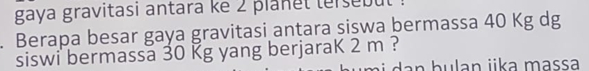 gaya gravitasi antara ke 2 planet tersebut 
. Berapa besar gaya gravitasi antara siswa bermassa 40 Kg dg 
siswi bermassa 30 Kg yang berjaraK 2 m ? 
dan hulan jka massa