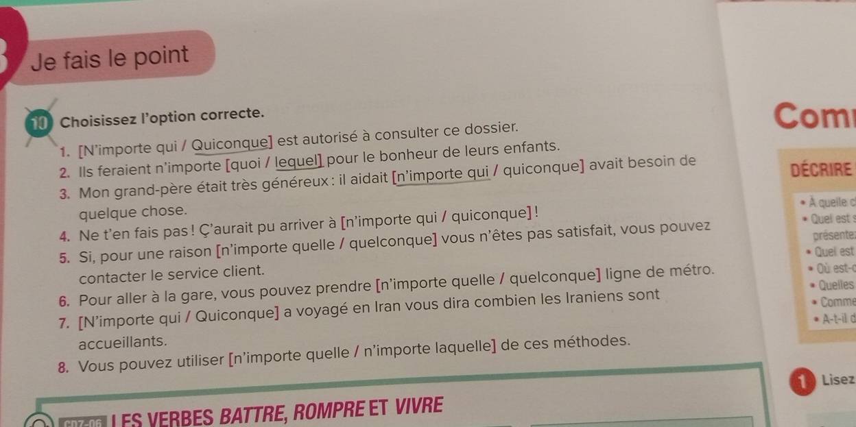 Je fais le point 
Choisissez l'option correcte. Com 
1. [N’importe qui / Quiconque] est autorisé à consulter ce dossier. 
2. Ils feraient n'importe [quoi / lequel] pour le bonheur de leurs enfants. 
3. Mon grand-père était très généreux: il aidait [n'importe qui / quiconque] avait besoin de 
Décrire 
À queile c 
quelque chose. 
4. Ne t'en fais pas ! Ç'aurait pu arriver à [n'importe qui / quiconque] ! 
Quel est 
présente: 
5. Si, pour une raison [n'importe quelle / quelconque] vous n'êtes pas satisfait, vous pouvez 
Quel est 
contacter le service client. ù est-c 
6. Pour aller à la gare, vous pouvez prendre [n'importe quelle / quelconque] ligne de métro. 
Quelles 
7. [N’importe qui / Quiconque] a voyagé en Iran vous dira combien les Iraniens sont 
Comme 
A-t-il d 
accueillants. 
8. Vous pouvez utiliser [n'importe quelle / n'importe laquelle] de ces méthodes. 
1 ) Lisez 
Les Verbes Battre, Rompre et Vivre