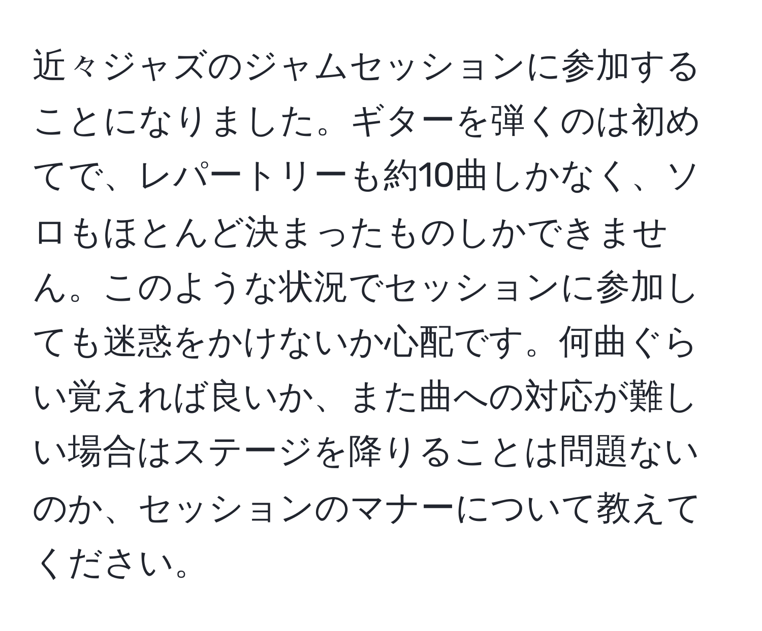 近々ジャズのジャムセッションに参加することになりました。ギターを弾くのは初めてで、レパートリーも約10曲しかなく、ソロもほとんど決まったものしかできません。このような状況でセッションに参加しても迷惑をかけないか心配です。何曲ぐらい覚えれば良いか、また曲への対応が難しい場合はステージを降りることは問題ないのか、セッションのマナーについて教えてください。