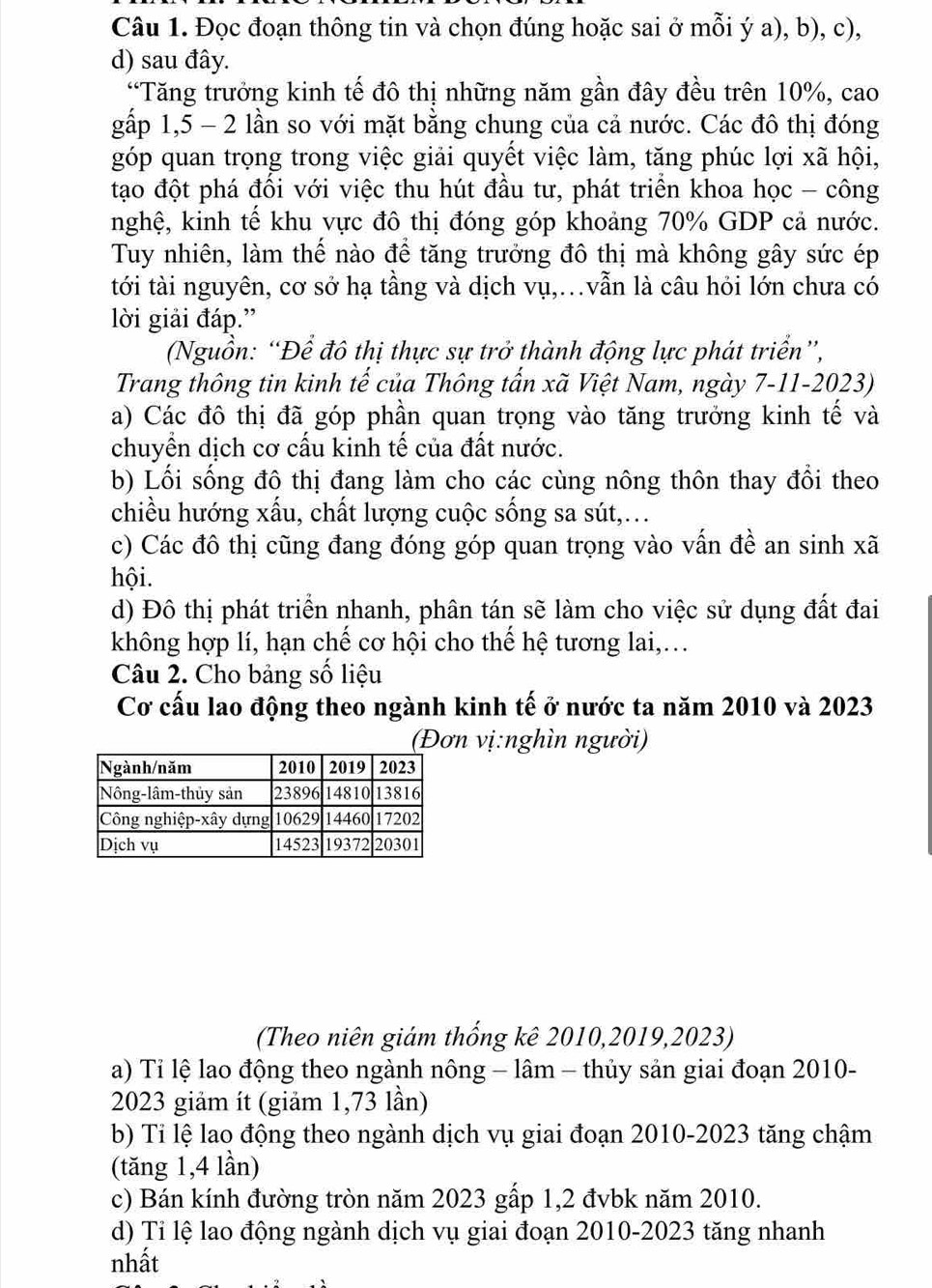 Đọc đoạn thông tin và chọn đúng hoặc sai ở mỗi ý a), b), c),
d) sau đây.
“Tăng trưởng kinh tế đô thị những năm gần đây đều trên 10%, cao
gấp 1,5 - 2 lần so với mặt bằng chung của cả nước. Các đô thị đóng
góp quan trọng trong việc giải quyết việc làm, tăng phúc lợi xã hội,
tạo đột phá đối với việc thu hút đầu tư, phát triển khoa học - công
nghệ, kinh tế khu vực đô thị đóng góp khoảng 70% GDP cả nước.
Tuy nhiên, làm thế nào để tăng trưởng đô thị mà không gây sức ép
tới tài nguyên, cơ sở hạ tầng và dịch vụ,..vẫn là câu hỏi lớn chưa có
lời giải đáp.”
(Nguồn: “Để đô thị thực sự trở thành động lực phát triển”,
Trang thông tin kinh tế của Thông tấn xã Việt Nam, ngày 7-11-2023)
a) Các đô thị đã góp phần quan trọng vào tăng trưởng kinh tế và
chuyền dịch cơ cấu kinh tế của đất nước.
b) Lối sống đô thị đang làm cho các cùng nông thôn thay đổi theo
chiều hướng xấu, chất lượng cuộc sống sa sút,...
c) Các đô thị cũng đang đóng góp quan trọng vào vấn đề an sinh xã
hội.
d) Đô thị phát triển nhanh, phân tán sẽ làm cho việc sử dụng đất đai
không hợp lí, hạn chế cơ hội cho thể hệ tương lai,...
Câu 2. Cho bảng số liệu
Cơ cấu lao động theo ngành kinh tế ở nước ta năm 2010 và 2023
(Đơn vị:nghìn người)
(Theo niên giám thống kê 2010,2019,2023)
a) Tỉ lệ lao động theo ngành nông - lâm - thủy sản giai đoạn 2010-
2023 giảm ít (giảm 1,73 lần)
b) Tỉ lệ lao động theo ngành dịch vụ giai đoạn 2010-2023 tăng chậm
(tăng 1,4 lần)
c) Bán kính đường tròn năm 2023 gấp 1,2 đvbk năm 2010.
d) Tỉ lệ lao động ngành dịch vụ giai đoạn 2010-2023 tăng nhanh
nhất