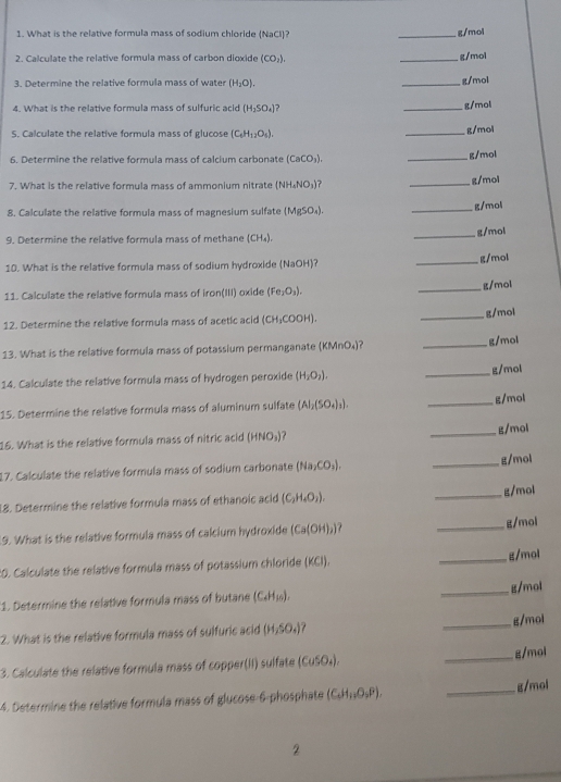 What is the relative formula mass of sodium chloride (NaCl)? _g/mol
2. Calculate the relative formula mass of carbon dioxide (CO_2). _g/mol
3. Determine the relative formula mass of water (H_2O). _g/mol
4. What is the relative formula mass of sulfuric acid (H_2SO_4) _g/mol
S. Calculate the relative formula mass of glucose (C_6H_12O_5).
_g/mol
6. Determine the relative formula mass of calcium carbonate (CaCO_3). _g/mol
7. What is the relative formula mass of ammonium nitrate (NH_4NO_3) 7 _g/mol
8. Calculate the relative formula mass of magnesium sulfate (MgSO_4). _g/mol
9. Determine the relative formula mass of methane (CH_4). _g/mol
10. What is the relative formula mass of sodium hydroxide (NaOH)? _g/mol
11. Calculate the relative formula mass of iron(III) oxide (Fe_2O_3). _g/mol
12. Determine the relative formula mass of acetic acid (CH_3COO _g/mol
13. What is the relative formula mass of potassium permanganate (KMnO₄)? _g/mol
14. Calculate the relative formula mass of hydrogen peroxide (H_2O_2). _g/mol
15. Determine the relative formula mass of aluminum sulfate (Al_2(SO_4)_3). _g/mol
16. What is the relative formula mass of nitric acid (HNO_3) _g/mol
17. Calculate the relative formula mass of sodium carbonate (Na_2CO_3). _g/mol
18. Determine the relative formula mass of ethanoic acid (C_2H_4O_2). _g/mol
9. What is the relative formula mass of calcium hydroxide (Ca(OH)_2) _g/mol
:0. Calculate the relative formula mass of potassium chloride (KCI). _g/mol
1. Determine the relative formula mass of butane (C_4H_10). _g/mol
2. What is the relative formula mass of sulfuric acid (H_2SO_4) _g/mol
3. Calculate the relative formula mass of copper(II) sulfate (CuSO_4). _g/mol
4. Determine the relative formula mass of glucose-6-phosphate (C_4H_12Pendpmatrix . _g/mol
2