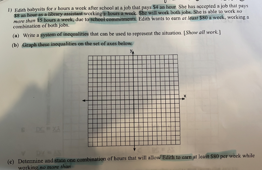 Edith babysits for x hours a week after school at a job that pays $4 an hour. She has accepted a job that pays
$8 an hour as a library assistant working y hours a week. She will work both jobs. She is able to work no 
more than 15 hours a week, due to school commitments. Edith wants to earn at least $80 a week, working a 
combination of both jobs. 
(a) Write a system of inequalities that can be used to represent the situation. [Show all work.] 
(b) Graph these inequalities on the set of axes below. 
(c) Determine and state one combination of hours that will allow Edith to earn at least $80 per week while 
working no more than