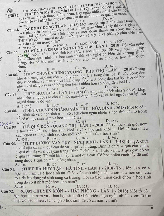 Lớp Toán thảy tùng 692 Chuyên Luyện thI toán đại học 10-1
''Cầ  83. ' (THPT Yên Mỹ Hưng Yên lần 1 - 2019) Trong hộp có 5 quả ca
quả cầu xanh kích thước giống nhau. Lấy ngẫu nhiên 5 quả cầu từ hộu
bao nhiều khả năng lấy được số quả cầu đỏ nhiều hơn số quả cầu xanh. D. 3360 .
A. 245 . B. 3480 . C. 246 .
Câu 84.' (SGD&ĐT ĐÒNG THÁP - 2018) Một trường cấp 3 của tỉnh Đồng
có 8 giáo viên Toán gồm có 3 nữ và 5 nam, giáo viên Vật lý thì có 4 giáo v
nam. Hỏi có bao nhiêu cách chọn ra một đoàn thanh tra công tác ôn từ
THPTQG gồm 3 người có đủ 2 môn Toán và Vật lý và phải có giáo viên nam
và giáo viên nữ trong đoàn? C. 12960 (cách). D. 90 (cách).
A. 60 (cách). B. 120 (cách).
Câu 85. (THPT CHUYÊN QUANG TRUNG - BP - LÀN -20 18) Đội văn nghệ
của nhà trường gồm 4 học sinh lớp 12A, 3 học sinh lớp 12B và 2 học sinh lớp
12C. Chọn ngẫu nhiên 5 học sinh từ đội văn nghệ để biểu diễn trong lễ bể
giảng. Hỏi có bao nhiêu cách chọn sao cho lớp nào cũng có học sinh được
chọn?
A. 120 . B. 98 . C. 150 . D. 360 .
Câu 86. (THPT CHUYÊN HÜNG VƯƠNG - PHÚ THQ - LÀN 1 - 2018) Trong
kho đèn trang trí đang còn 5 bóng đèn loại I, 7 bóng đèn loại II, các bóng đèn
đều khác nhau về màu sắc và hình dáng. Lấy ra 5 bóng đèn bắt kỳ. Hỏi có bao
- nhiêu khả năng xảy ra số bóng đèn loại I nhiều hơn số bóng đèn loại II?
A. 246 . B. 3480 . C. 245 . D. 3360 .
Câu 87. (THPT HOA LU A - LÀN 1 - 2018) Có bao nhiệu cách chia 8 đồ vật khác
nhau cho 3 người sao cho có một người được 2 đồ vật và hai người còn lại mỗi
người được ba đồ vật?
A. 3!C_8^2C_6^3. B. C_8^2C_6^3. C. A_8^2A_6^3. D. 3C_8^2C_6^3.
Câu 88. (THPT CHUYÊN HOÀNG VăN THU - HÒa BìNH - 2018) Một tổ có 5
học sinh nữ và 6 học sinh nam. Số cách chọn ngẫu nhiên 5 học sinh của tổ trong
đó có cả học sinh nam và học sinh nữ là?
A. 545 . B. 462 . C. 455 . D. 456 .
Cầu 89. (LÊ QUÝ ĐÔN - QUẢNG TRỊ - LÀN 1 - 2018) Có 15 học sinh giỏi gồm
6 học sinh khối 12, 4 học sinh khối 11 và 5 học sinh khối 10. Hỏi có bao nhiêu
cách chọn ra 6 học sinh sao cho mỗi khối có ít nhất 1 học sinh?
A. 4249 . B. 4250 . C. 5005 . D. 805 .
Câu 90. (THPT LƯƠNG VăN TỤY - NINH BÌNH - LÀN 1 - 2018) Bình A chứa
3 quả cầu xanh, 4 quả cầu đỏ và 5 quả cầu trắng. Bình B chứa 4 quả cầu xanh,
3 quả cầu đỏ và 6 quả cầu trắng. Bình C chứa 5 quả cầu xanh, 5 quả cầu đỏ và
2 quả cầu trắng. Từ mỗi bình lấy ra một quả cầu. Có bao nhiêu cách lấy đề cuối
cùng được 3 quả có màu giống nhau.
A. 180 . B. 150 . C. 120 . D. 60 .
Câu 91. (THPT Hà HUY TậP - Hà TỉNH - LàN 1. 2018) Tổ 1 lớp 11A có 6
học sinh nam và 5 học sinh nữ. Giáo viên chủ nhiệm cần chọn ra 4 học sinh của
tổ 1 để lao động yệ sinh cùng cả trường. Hỏi có bao nhiêu cách chọn 4 học sinh
trong đó có ít nhất một học sinh nam?
A. 600 . B. 25 . C. 325 . D. 30 .
Câu 92. (CỤM CHUYÊN MÔN 4 - HảI PHÒNG - LÀN 1 - 2018) Một tổ có 5
bạn học sinh nam và 6 bạn học sinh nữ.Giáo viên chọn ngẫu nhiên 3 em đi trực
nhật.Có bao nhiêu cách chọn 3 học sinh để có cả nam và nữ?
8