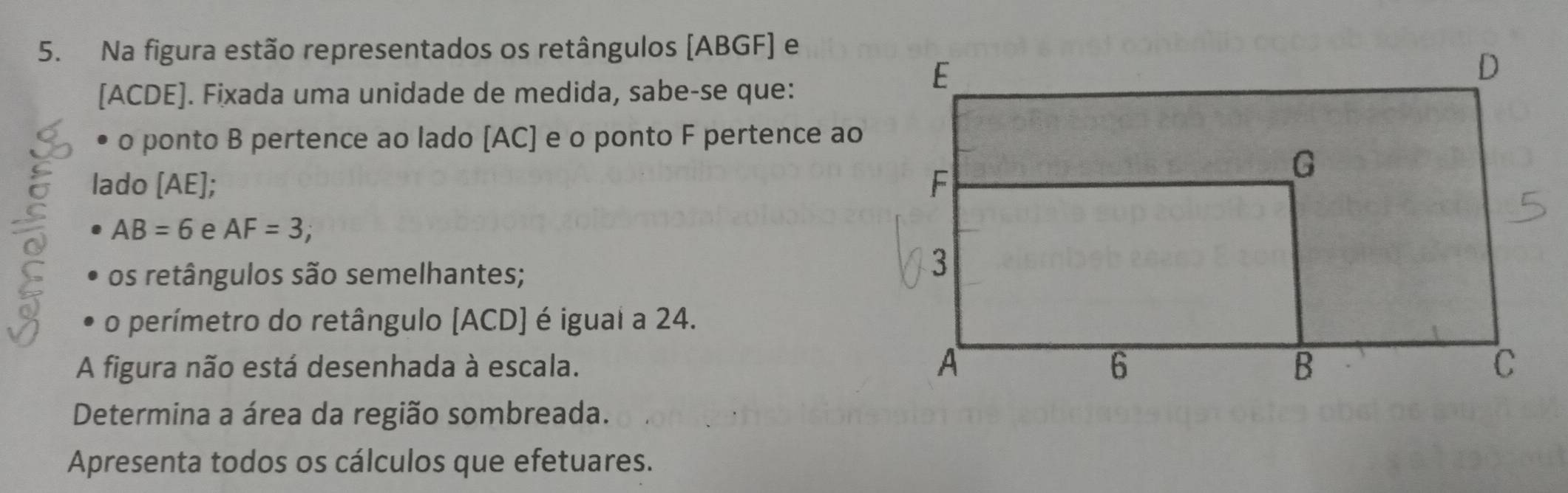 Na figura estão representados os retângulos [ABGF] e 
[ ACDE ]. Fixada uma unidade de medida, sabe-se que: 
• o ponto B pertence ao lado [ AC ] e o ponto F pertence ao 
lado [ AE ];
AB=6 e AF=3; 
os retângulos são semelhantes; 
o perímetro do retângulo [ ACD ] é igual a 24. 
A figura não está desenhada à escala. 
Determina a área da região sombreada. 
Apresenta todos os cálculos que efetuares.