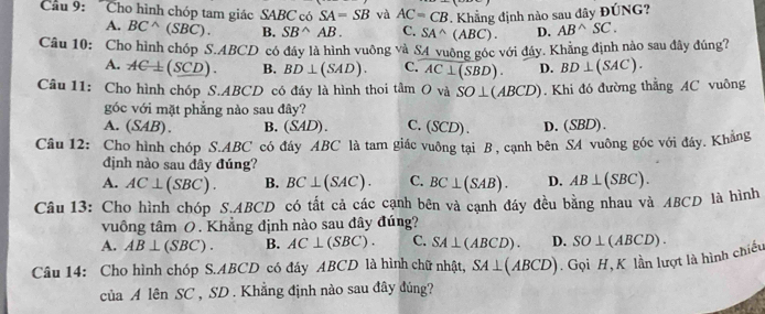 Cầu 9: 'Cho hình chóp tam giác SABC có SA=SB và AC=CB *. Khẳng định nào sau đây ĐÚNG?
A. BC^(wedge)(SBC). B. SB^(wedge)AB. C. SA^(wedge)(ABC). D. AB^(wedge)SC. 
Câu 10: Cho hình chóp S. ABCD có đây là hình vuông và S4 vuỡng góc với đây. Khẳng định nào sau đây đúng?
A. AC⊥ (SCD). B. BD⊥ (SAD). C. AC⊥ (SBD). D. BD⊥ (SAC). 
Câu 11: Cho hình chóp S. ABCD có đáy là hình thoi tâm Ov và SO⊥ (ABCD). Khi đó đường thẳng AC vuông
góc với mặt phẳng nào sau đây? C.(SCD). D.(SBD).
A. (SAB ). B. (SAD)
Câu 12: Cho hình chóp S. ABC có đây ABC là tam giác vuông tại B , cạnh bên SA vuông góc với đây. Khằng
dịnh nào sau đây đúng?
A. AC⊥ (SBC). B. BC⊥ (SAC). C. BC⊥ (SAB). D.
Câu 13: Cho hình chóp S.A BCD có tất cả các cạnh bên và cạnh đáy đều bằng nhau và ABCD là hình AB⊥ (SBC). 
vuông tâm 0. Khẳng định nào sau đây đúng?
A. AB⊥ (SBC). B. AC⊥ (SBC). C. SA⊥ (ABCD). D.
Câu 14: Cho hình chóp S. ABCD có đáy ABCD là hình chữ nhật, SA⊥ (ABCD) ). Gọi H, K lần lượt là hình chiếu SO⊥ (ABCD). 
của A lên SC , SD. Khẳng định nào sau đây đúng?