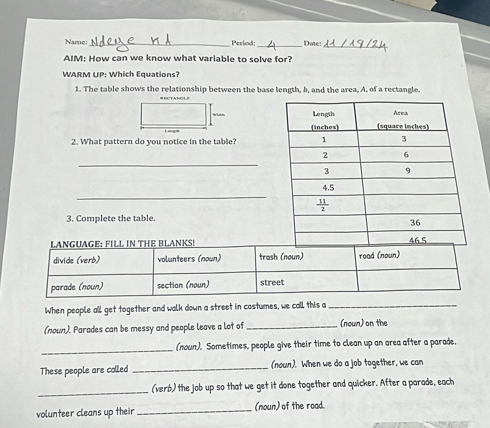 Name:_ Period:_ Date:
_
AIM: How can we know what variable to solve for?
WARM UP: Which Equations?
1. The table shows the relationship between the base length, b, and the area, A, of a rectangle.
RECTANOLE
Width 
Lengsh 
2. What pattern do you notice in the table?
_
_
3. Complete the table.
When people all get together and walk down a street in costumes, we call this a_
(noun). Parades can be messy and people leave a lot of _(noun) on the
_(noun). Sometimes, people give their time to clean up an area after a parade.
These people are called _(noun). When we do a job together, we can
_(verb) the job up so that we get it done together and quicker. After a parade, each
volunteer cleans up their _(noun) of the road.