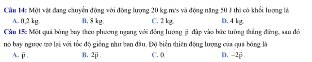 Một vật đang chuyển động với động lượng 20 kg. m/s và động năng 50 J thì có khổi lượng là
A. 0,2 kg. B. 8 kg. C. 2 kg. D. 4 kg.
Câu 15: Một quả bóng bay theo phương ngang với động lượng p đập vào bức tường thẳng đứng, sau đó
nó bay ngược trở lại với tốc độ giống như ban đầu. Độ biến thiên động lượng của quả bóng là
A. vector P. B. 2vector p. C. 0. D. −2p.